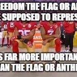 Kaepernick kneeling | THE FREEDOM THE FLAG OR ANTHEM ARE SUPPOSED TO REPRESENT; IS FAR MORE IMPORTANT THAN THE FLAG OR ANTHEM! | image tagged in kaepernick kneeling | made w/ Imgflip meme maker