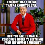 mr rogers | EMPATHY.  CAN YOU SAY THAT?  I KNOW YOU CAN. BUT,  YOU HAVE TO MAKE A CONSCIOUS EFFORT  TO SEE THINGS FROM THE VIEW OF A MINORITY. | image tagged in mr rogers | made w/ Imgflip meme maker