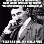 Tesla | “WE MAY PRODUCE AT WILL, FROM A SENDING STATION, AN ELECTRICAL EFFECT IN ANY PARTICULAR REGION OF THE GLOBE; WE MAY DETERMINE THE RELATIVE POSITION OR COURSE OF A MOVING OBJECT, "SUCH AS A NUCLEAR MISSLE FIRED FROM NORTH KOREA AND BLAST THAT SHIT INTO OBLIVION.” NIKOLA TESLA | image tagged in tesla | made w/ Imgflip meme maker
