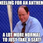 Costanza vs. Taking a Knee | KNEELING FOR AN ANTHEM? A LOT MORE NORMAL TO JUST TAKE A SEAT! | image tagged in george costanza - in six games,sports,major league baseball,protest,national anthem | made w/ Imgflip meme maker