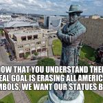 Robert E Lee Statue  | NOW THAT YOU UNDERSTAND THEIR REAL GOAL IS ERASING ALL AMERICAN SYMBOLS, WE WANT OUR STATUES BACK. | image tagged in robert e lee statue | made w/ Imgflip meme maker