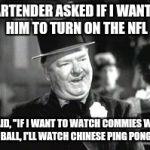 W. C. In Bar | BARTENDER ASKED IF I WANTED HIM TO TURN ON THE NFL; I SAID, "IF I WANT TO WATCH COMMIES WITH A BALL, I'LL WATCH CHINESE PING PONG." | image tagged in w c in bar | made w/ Imgflip meme maker