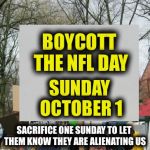 Boycott the NFL | BOYCOTT THE NFL DAY; SUNDAY OCTOBER 1; SACRIFICE ONE SUNDAY TO LET THEM KNOW THEY ARE ALIENATING US | image tagged in protest,nfl,protest,boycott | made w/ Imgflip meme maker