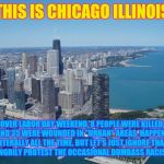 chicago | THIS IS CHICAGO ILLINOIS; OVER LABOR DAY WEEKEND, 8 PEOPLE WERE KILLED, AND 35 WERE WOUNDED IN "URBAN" AREAS. HAPPENS LITERALLY ALL THE TIME. BUT LET'S JUST IGNORE THAT, AND ANGRILY PROTEST THE OCCASIONAL DUMBASS RACIST COP. | image tagged in chicago | made w/ Imgflip meme maker