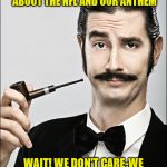 Pompous Pipe Guy | PLEASE WRITE A POST PONTIFICATING YOUR THOUGHTS ABOUT THE NFL AND OUR ANTHEM; WAIT! WE DON'T CARE-WE ACTUALLY HAVE LIVES AND WORK TO DO! | image tagged in pompous pipe guy | made w/ Imgflip meme maker