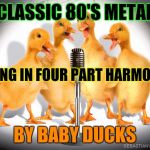 AND NOW FOR SOMETHING COMPLETELY DIFFERENT! :D | CLASSIC 80'S METAL; SUNG IN FOUR PART HARMONY; BY BABY DUCKS | image tagged in singing ducks,funny,memes,animals,music,monty python | made w/ Imgflip meme maker