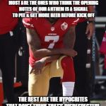 Kaepernick Kneel | KNEELING IS A SIGN OF RESPECT. SOME OF THE PEOPLE COMPLAINING THE MOST ARE THE ONES WHO THINK THE OPENING NOTES OF OUR ANTHEM IS A SIGNAL TO PEE & GET MORE BEER BEFORE KICK OFF; THE REST ARE THE HYPOCRITES THAT DON'T THINK THAT'S DISRESPECTFUL, BUT KNEELING IS. | image tagged in kaepernick kneel | made w/ Imgflip meme maker