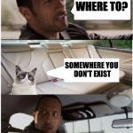 the rock driving grumpy cat | WHERE TO? SOMEWHERE YOU DON'T EXIST | image tagged in the rock driving grumpy cat | made w/ Imgflip meme maker