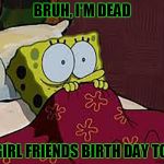 Scared Sponge Bob | BRUH, I'M DEAD; MY GIRL FRIENDS BIRTH DAY TODAY | image tagged in scared sponge bob | made w/ Imgflip meme maker