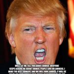 Dinner | WHAT'S FOR DINNER? WELL, LET ME TELL YOU ABOUT DINNER. EVERYONE KEEPS ASKING ME ABOUT DINNER. PEOPLE LOVE MY DINNERS. I MAKE THE BEST DINNERS. AND WE WILL HAVE DINNER. IT WILL BE GREAT, THE BEST DINNER EVER. PEOPLE KEEP SAYING TO ME “WE NEED DINNER!” AND I SAY I HEAR YOU! I AM THE BEST DINNER MAKER EVER AND WE WILL HAVE DINNER! AND YOU WILL LOVE THIS DINNER. | image tagged in donald trump i will duck you up,memes,donald trump,dinner,it's what's for dinner | made w/ Imgflip meme maker