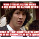 Not equality, just butthurt | WHAT  IF  THE  NFL  PLAYERS  TAKING  A  KNEE  DURING  THE  NATIONAL  ANTHEM; WERE  REALLY  BUTTHURT  HILLARY  CLINTON SUPPORTERS  AND  IT  HAS  NOTHING  TO  DO  WITH  EQUALITY? | image tagged in conspiracy keanu reeves,butthurt,keanu reeves,boycott nfl,hillary clinton | made w/ Imgflip meme maker