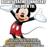 Mickey Mouse | DISNEY TEACHES INNOCENT CHILDREN TO:; LIE, CHEAT, STEAL, MURDER, RIOT, REBEL FROM PARENTS, BE JEALOUS, BE GREEDY, SMOKE, BULLY, HATE, USE MAGIC, TRUST STRANGERS, HAVE FAST RELATIONSHIPS, BE SPOILED, MAKE DEALS WITH THE DEVIL, PUT BLAME ON BAD BEHAVIOR ON HERITAGE, MAKE EVIL SOUND GOOD, BE UNFORGIVING, WANT REVENGE, AND MISINTERPRET LOVE. | image tagged in mickey mouse | made w/ Imgflip meme maker