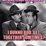 Geeks are people too. I'm not one of them, I hate math. | SAY LOU, WUTTA YA THINK MATHEMATICIANS DO FOR KICKS? I DUNNO BUD, GET TOGETHER SUMTIMES? | image tagged in abbott and costello crackin' wize,sewmyeyesshut,funny,memes | made w/ Imgflip meme maker
