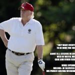 fat trump golfing | "THEY WANT EVERYTHING TO BE DONE FOR THEM." 

                                    
ABOUT U.S. CITIZENS IN LIFE-THREATENING NEED OF WATER, MEDICAL CARE AND OTHER ESSENTIALS. 


                               




WHILE SPENDING $3 MILLION+ IN TAXPAYER FUNDS ON HIS PRIVATE GOLFING WEEKEND IN BEDMINSTER. | image tagged in fat trump golfing | made w/ Imgflip meme maker