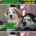 Bad Pun Puppy | OUR MASTER FOUND A GENIE IN A BOTTLE AND THE GENIE SAID HE COULD HAVE ANYTHING HE WANTED AS LONG AS HIS MOTHER-IN-LAW GOT DOUBLE; SO WHAT DID HE ASK FOR; A MILLION DOLLARS AND TO GET BEAT HALF TO DEATH | image tagged in bad pun puppy | made w/ Imgflip meme maker