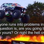 Monster truck jumping flames world record jump | Everyone runs into problems in life. The question is, are you going to run away from yours? Or right the hell over them? | image tagged in monster truck jumping flames world record jump | made w/ Imgflip meme maker