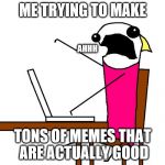 When you try to hard | ME TRYING TO MAKE; AHHH; TONS OF MEMES THAT ARE ACTUALLY GOOD | image tagged in memes | made w/ Imgflip meme maker