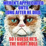 Someone went to a lot of trouble to preserve Grumpy's mood on a starry night. | VAN GOGH'S WORKS WEREN'T APPRECIATED UNTIL LONG AFTER HE DIED. SO I GUESS HE'S THE RIGHT ROLE MODEL FOR ME. | image tagged in grumpy cat van gogh,grumpy cat,van gogh,memes,cats | made w/ Imgflip meme maker