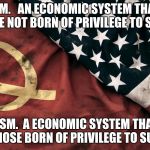 communism and capitalism | CAPITALISM. 

AN ECONOMIC SYSTEM THAT ALLOWS SOMEONE NOT BORN OF PRIVILEGE TO SUCCEED
. COMMUNISM.

A ECONOMIC SYSTEM THAT ALLOWS ONLY THOSE BORN OF PRIVILEGE TO SUCCEED. | image tagged in communism and capitalism | made w/ Imgflip meme maker