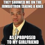 An appropriate reason to take a knee at a game  | THEY SHOWED ME ON THE JUMBOTRON TAKING A KNEE; AS I PROPOSED TO MY GIRLFRIEND | image tagged in memes,successful black man,nfl football | made w/ Imgflip meme maker