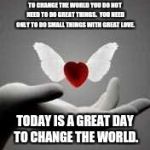 i love you | TO CHANGE THE WORLD
YOU DO NOT NEED TO DO GREAT THINGS.  YOU NEED ONLY TO DO SMALL THINGS
WITH GREAT LOVE. TODAY IS A GREAT DAY TO CHANGE THE WORLD. | image tagged in i love you | made w/ Imgflip meme maker