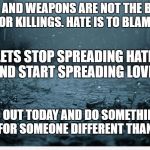 Sad | GUNS AND WEAPONS ARE NOT THE BLAME FOR KILLINGS. HATE IS TO BLAME. LETS STOP SPREADING HATE AND START SPREADING LOVE. GO OUT TODAY AND DO SOMETHING NICE FOR SOMEONE DIFFERENT THAN YOU. | image tagged in sad | made w/ Imgflip meme maker