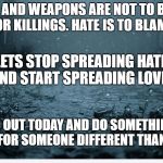 Sad | GUNS AND WEAPONS ARE NOT TO BLAME FOR KILLINGS. HATE IS TO BLAME. LETS STOP SPREADING HATE AND START SPREADING LOVE. GO OUT TODAY AND DO SOMETHING NICE FOR SOMEONE DIFFERENT THAN YOU. | image tagged in sad | made w/ Imgflip meme maker