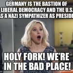 Holy Fork! We’re In The Bad Place! | GERMANY IS THE BASTION OF LIBERAL DEMOCRACY AND THE U.S. HAS A NAZI SYMPATHIZER AS PRESIDENT; HOLY FORK! WE’RE IN THE BAD PLACE! | image tagged in holy fork were in the bad place | made w/ Imgflip meme maker