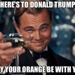here's to you | HERE'S TO DONALD TRUMP; MAY YOUR ORANGE BE WITH YOU | image tagged in here's to you | made w/ Imgflip meme maker