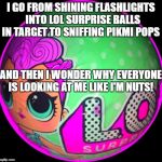 Lol Surprise Ball  | I GO FROM SHINING FLASHLIGHTS  INTO LOL SURPRISE BALLS IN TARGET TO SNIFFING PIKMI POPS; AND THEN I WONDER WHY EVERYONE IS LOOKING AT ME LIKE I'M NUTS! | image tagged in lol surprise ball | made w/ Imgflip meme maker