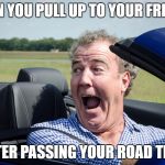 jeremy clarkson driving | WHEN YOU PULL UP TO YOUR FRIENDS; AFTER PASSING YOUR ROAD TEST | image tagged in jeremy clarkson driving | made w/ Imgflip meme maker