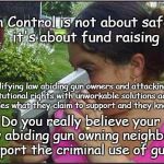 Gun Control Money | Gun Control is not about safety, it's about fund raising; Vilifying law abiding gun owners and attacking Constitutional rights with unworkable solutions actually impedes what they claim to support and they know it; Do you really believe your law abiding gun owning neighbors support the criminal use of guns? | image tagged in guns,gun control,leftist funding,crooked politics | made w/ Imgflip meme maker