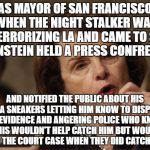 Feinstein | AS MAYOR OF SAN FRANCISCO WHEN THE NIGHT STALKER WAS TERRORIZING LA AND CAME TO SF FEINSTEIN HELD A PRESS CONFRENCE; AND NOTIFIED THE PUBLIC ABOUT HIS AVIA SNEAKERS LETTING HIM KNOW TO DISPOSE OF EVIDENCE AND ANGERING POLICE WHO KNEW THIS WOULDN'T HELP CATCH HIM BUT WOULD HURT THE COURT CASE WHEN THEY DID CATCH HIM! | image tagged in feinstein | made w/ Imgflip meme maker