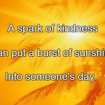 Sunshine | A spark of kindness; Can put a burst of sunshine; Into someone's day. | image tagged in sunshine | made w/ Imgflip meme maker