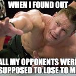 john cena | WHEN I FOUND OUT; ALL MY OPPONENTS WERE SUPPOSED TO LOSE TO ME | image tagged in john cena | made w/ Imgflip meme maker