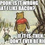 Pooh Piglet | HEY POOH, IS IT WRONG THAT I LIKE BACON? IF IT IS, THEN DON'T EVER BE RIGHT | image tagged in pooh piglet | made w/ Imgflip meme maker