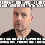 There is no such thing as gun control | GUN CONTROL ISN'T ANTI-GUN. IT'S VERY PRO-GUN BECAUSE GUNS WILL BE NEEDED TO DISARM PEOPLE; GUN CONTROL ONLY MEANS CENTRALIZING GUN OWNERSHIP IN THE HANDS OF A SMALL POLITICAL ELITE AND THEIR MINIONS | image tagged in stefan molyneux,gun control,shooting | made w/ Imgflip meme maker