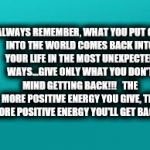 teal color.jpg | ALWAYS REMEMBER, WHAT YOU PUT OUT INTO THE WORLD COMES BACK INTO YOUR LIFE IN THE MOST UNEXPECTED WAYS...GIVE ONLY WHAT YOU DON'T MIND GETTING BACK!!!   THE MORE POSITIVE ENERGY YOU GIVE, THE MORE POSITIVE ENERGY YOU'LL GET BACK!!! | image tagged in teal colorjpg | made w/ Imgflip meme maker