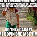 Heard this somewhere | ONE DAY IN MY BURIAL I WISH THE PEOPLE WHO I DID GROUP PROJECTS WITH WOULD BE THE ONES TO  LOWER ME INTO MY GRAVE; SO THEY CAN LET ME DOWN ONE LAST TIME | image tagged in group projects,i have a dream. one day  | made w/ Imgflip meme maker