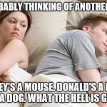 I bet he's thinking of other woman  | HE'S PROBABLY THINKING OF ANOTHER WOMAN; MICKEY'S A MOUSE. DONALD'S A DUCK. PLUTO'S A DOG. WHAT THE HELL IS GOOFY??? | image tagged in i bet he's thinking of other woman | made w/ Imgflip meme maker