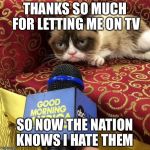 grumpy cat news | THANKS SO MUCH FOR LETTING ME ON TV; SO NOW THE NATION KNOWS I HATE THEM | image tagged in grumpy cat news | made w/ Imgflip meme maker