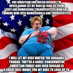 Obese conservative american woman | ONE DIRECTION AND JUSTIN BIEBER? I'M NEVER GONNA LET MY KIDS BE FANS OF THEM! THEY ARE HOMOSEXUAL TRANSVESITITES WHO ARE TURNING KIDS INTO HOMOSEXUALS AND TRANSVESTITES. I WILL LET MY KIDS WATCH THE DUGGARS THOUGH, THEY'RE A GODLY, CONSERVATIVE CHRISTIAN FAMILY AND JOSH DUGGAR IS A GREAT ROLE MODEL FOR MY KIDS TO LOOK UP TO. | image tagged in obese conservative american woman | made w/ Imgflip meme maker