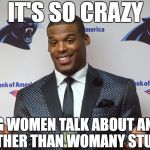 oblivious cam | IT'S SO CRAZY; HEARING WOMEN TALK ABOUT ANYTHING OTHER THAN WOMANY STUFF | image tagged in oblivious cam,cam newton,sexism,misogyny,sports,nfl memes | made w/ Imgflip meme maker