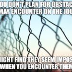 Plan for the Road Ahead | IF YOU DON'T PLAN FOR OBSTACLES YOU MAY ENCOUNTER ON THE JOURNEY; YOU MIGHT FIND THEY SEEM IMPOSSIBLE WHEN YOU ENCOUNTER THEM | image tagged in obstacless,relationships,grief,life journey,inspiration,hope | made w/ Imgflip meme maker