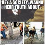 We don't take kindly to your type around here | HEY A SOCIETY. WANNA HEAR TRUTH ABOUT.. | image tagged in sewer clown buried | made w/ Imgflip meme maker