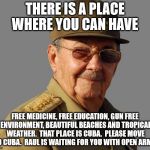 Raul Castro wants you  | THERE IS A PLACE WHERE YOU CAN HAVE; FREE MEDICINE, FREE EDUCATION, GUN FREE ENVIRONMENT, BEAUTIFUL BEACHES AND TROPICAL WEATHER.  THAT PLACE IS CUBA.  PLEASE MOVE TO CUBA.  RAUL IS WAITING FOR YOU WITH OPEN ARMS. | image tagged in raul castro wants you | made w/ Imgflip meme maker