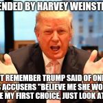 trump birthday meme | OFFENDED BY HARVEY WEINSTEIN? JUST REMEMBER TRUMP SAID OF ONE OF HIS ACCUSERS "BELIEVE ME SHE WOULD NOT BE MY FIRST CHOICE, JUST LOOK AT HER." | image tagged in trump birthday meme | made w/ Imgflip meme maker