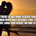 Romance | THERE IS NOTHING SEXIER THAN A MAN WHO ONLY DESIRES YOU..YOUR BODY, SOUL AND HEART, NO ONE ELSE'S | image tagged in romance | made w/ Imgflip meme maker