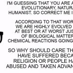 People who bash the biblical worldview but can't defend the logical conclusion of their own worldview... | I'M GUESSING THAT YOU ARE AN ATHEISTIC, EVOLUTIONARY, NATURALISTIC HUMANIST. SO CORRECT ME IF I'M WRONG. ACCORDING TO THAT WORLDVIEW, WE ARE HIGHLY EVOLVED ANIMALS AT BEST OR AT WORST JUST SACKS OF BIOLOGICAL MATTER WITH CHEMICAL REACTIONS GOING OFF INSIDE. SO WHY SHOULD CARE THAT PEOPLE HAVE SUFFERED BECAUSE OF RELIGION OR PEOPLE HAVE BEEN ABUSED AND TAKEN ADVANTAGE OF??? | image tagged in theology nerd,memes,atheist,anti-religion,humanist | made w/ Imgflip meme maker