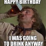 drinking | HAPPY BIRTHDAY; I WAS GOING TO DRINK ANYWAY | image tagged in drinking | made w/ Imgflip meme maker